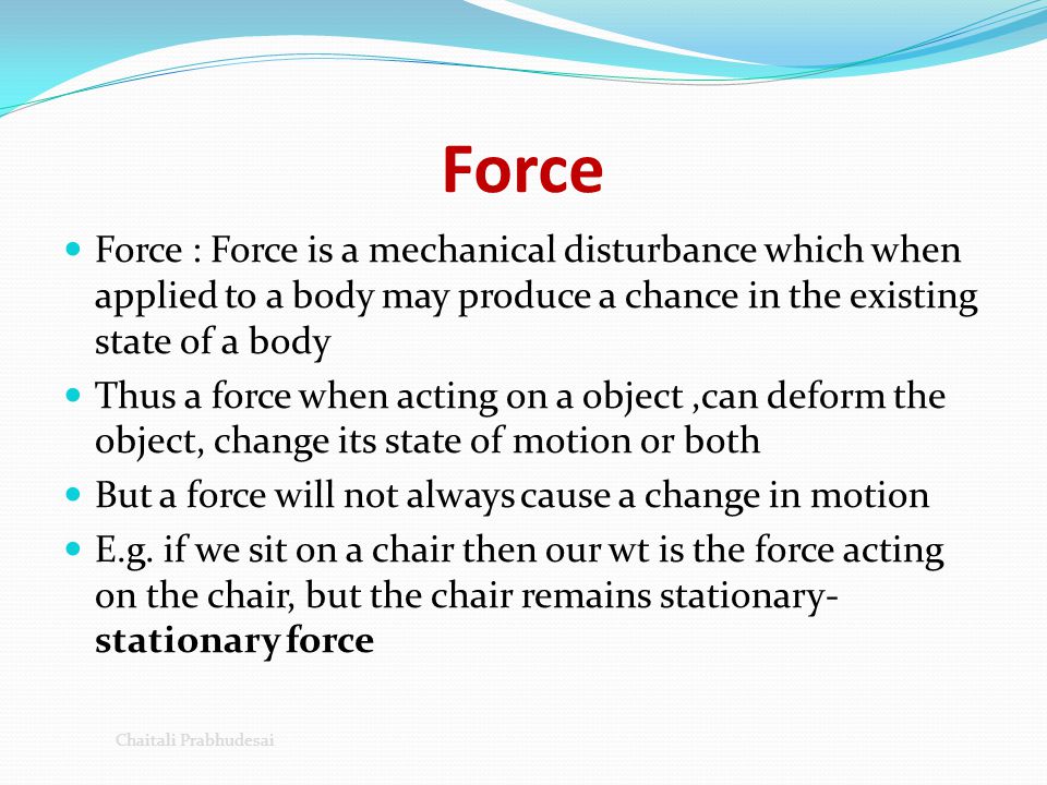 Force Force : Force is a mechanical disturbance which when applied to a body may produce a chance in the existing state of a body.