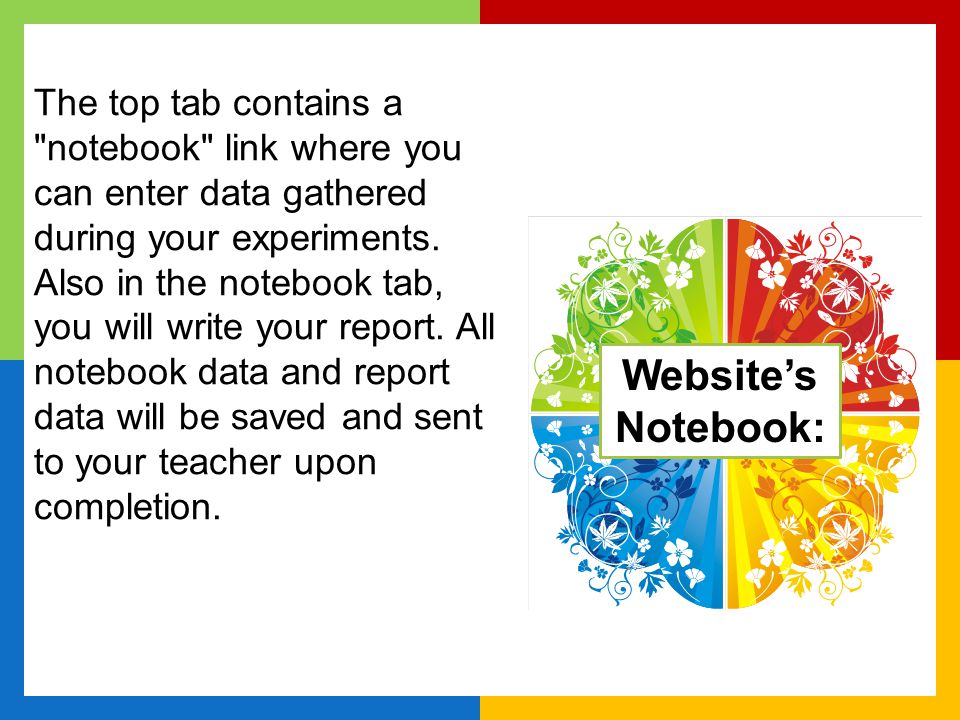 The top tab contains a notebook link where you can enter data gathered during your experiments. Also in the notebook tab, you will write your report. All notebook data and report data will be saved and sent to your teacher upon completion.