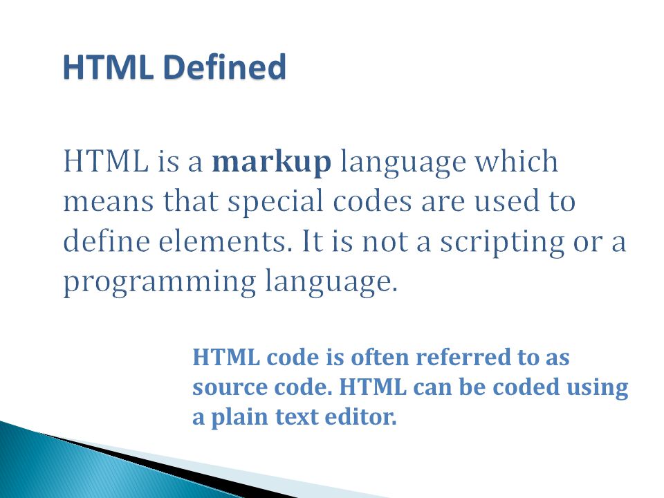 HTML Defined HTML is a markup language which means that special codes are used to define elements. It is not a scripting or a programming language.