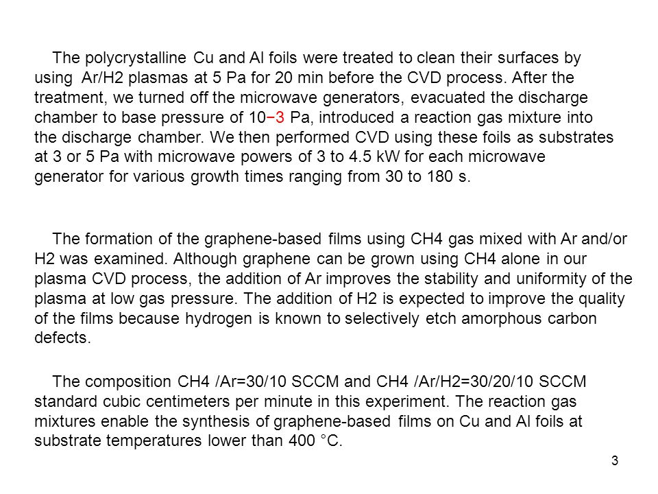 The polycrystalline Cu and Al foils were treated to clean their surfaces by using Ar/H2 plasmas at 5 Pa for 20 min before the CVD process. After the treatment, we turned off the microwave generators, evacuated the discharge chamber to base pressure of 10−3 Pa, introduced a reaction gas mixture into the discharge chamber. We then performed CVD using these foils as substrates at 3 or 5 Pa with microwave powers of 3 to 4.5 kW for each microwave generator for various growth times ranging from 30 to 180 s.