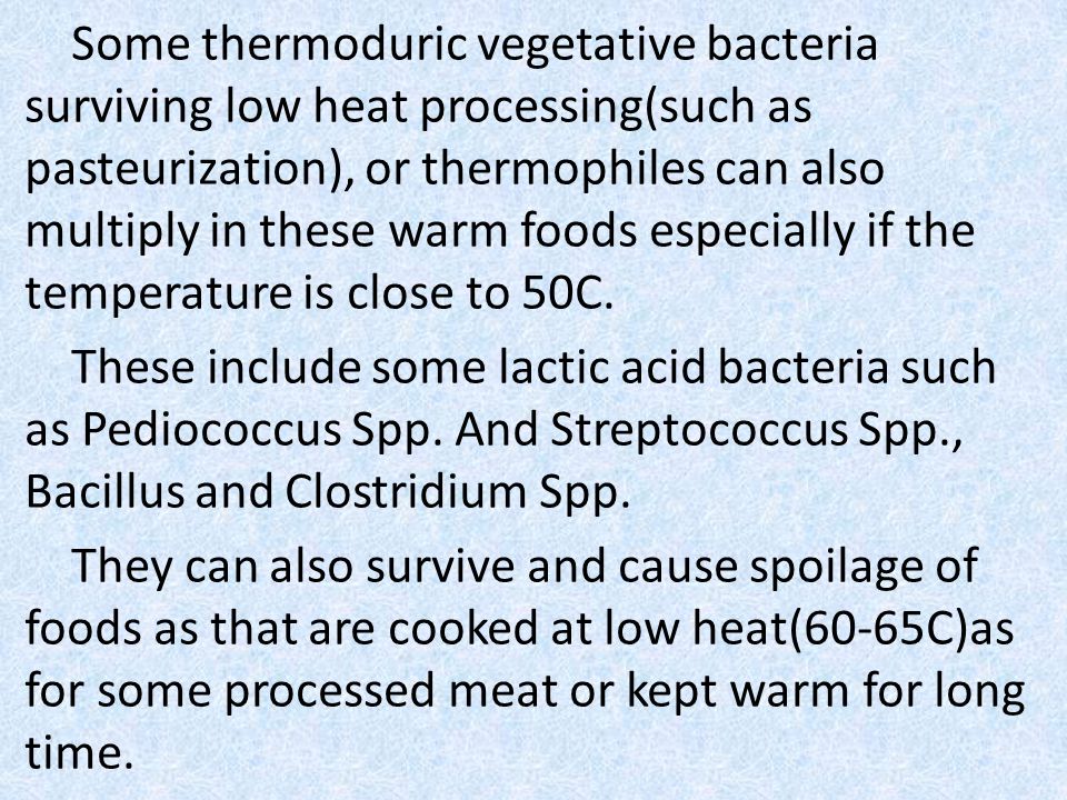 Some thermoduric vegetative bacteria surviving low heat processing(such as pasteurization), or thermophiles can also multiply in these warm foods especially if the temperature is close to 50C.