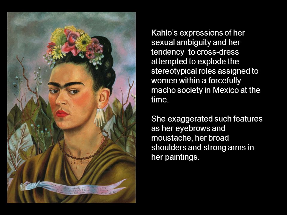 Kahlo’s expressions of her sexual ambiguity and her tendency to cross-dress attempted to explode the stereotypical roles assigned to women within a forcefully macho society in Mexico at the time.