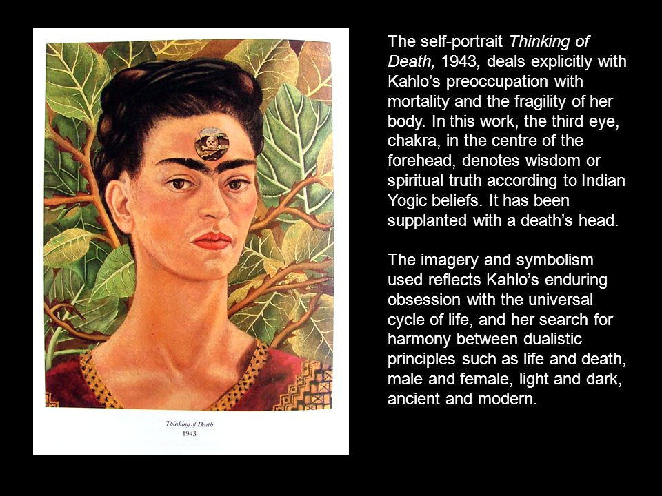 The self-portrait Thinking of Death, 1943, deals explicitly with Kahlo’s preoccupation with mortality and the fragility of her body. In this work, the third eye, chakra, in the centre of the forehead, denotes wisdom or spiritual truth according to Indian Yogic beliefs. It has been supplanted with a death’s head.