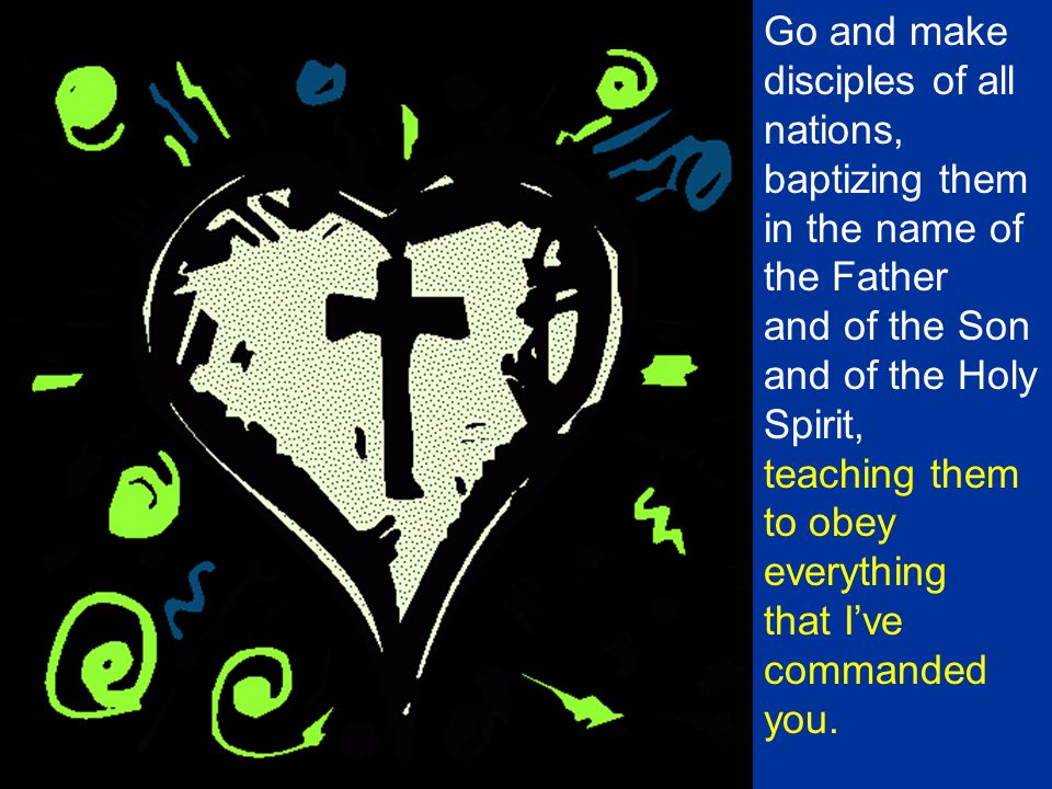 Go and make disciples of all nations, baptizing them in the name of the Father and of the Son and of the Holy Spirit, teaching them to obey everything that I’ve commanded you.