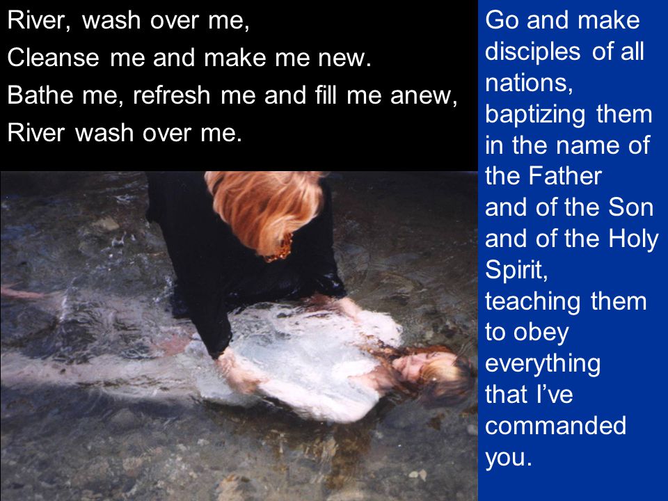 River, wash over me, Cleanse me and make me new. Bathe me, refresh me and fill me anew, River wash over me.