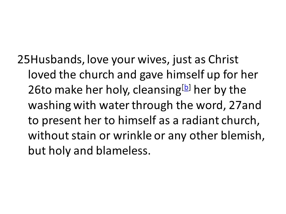 25Husbands, love your wives, just as Christ loved the church and gave himself up for her 26to make her holy, cleansing[b] her by the washing with water through the word, 27and to present her to himself as a radiant church, without stain or wrinkle or any other blemish, but holy and blameless.
