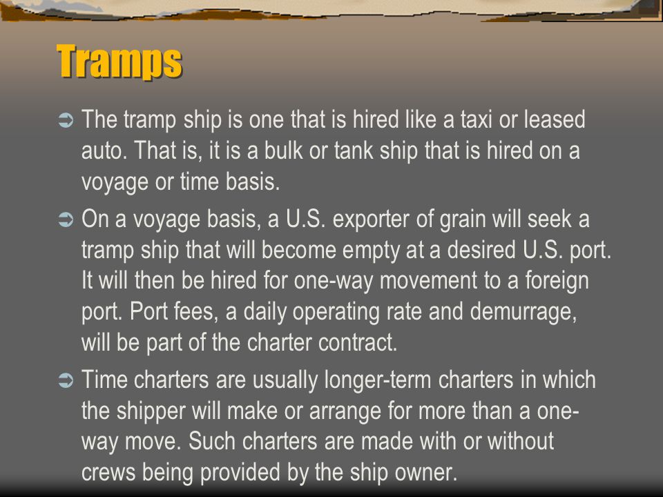 Tramps The tramp ship is one that is hired like a taxi or leased auto. That is, it is a bulk or tank ship that is hired on a voyage or time basis.
