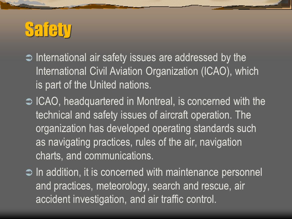 Safety International air safety issues are addressed by the International Civil Aviation Organization (ICAO), which is part of the United nations.