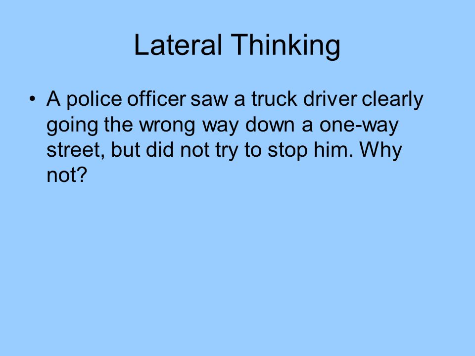 Lateral Thinking A police officer saw a truck driver clearly going the wrong way down a one-way street, but did not try to stop him.