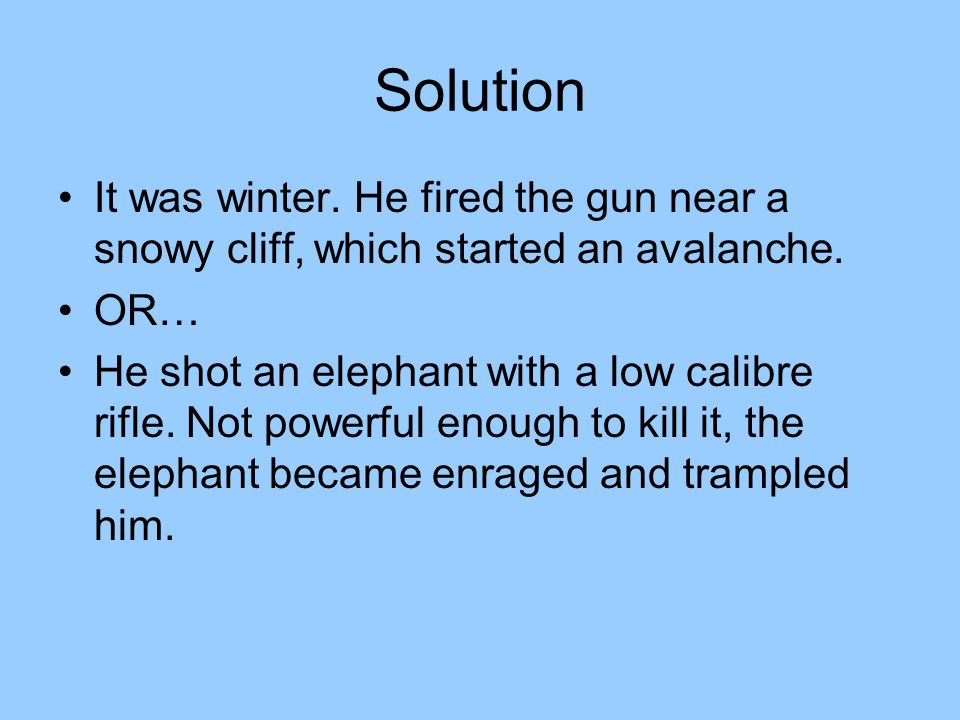 Solution It was winter. He fired the gun near a snowy cliff, which started an avalanche. OR…