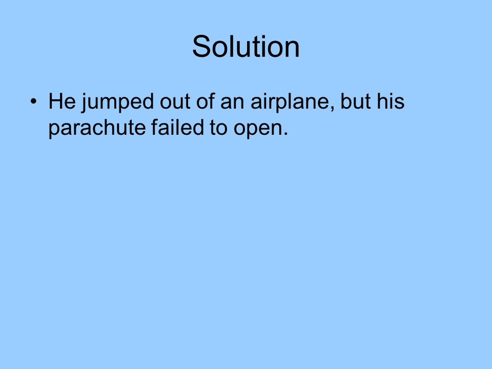 Solution He jumped out of an airplane, but his parachute failed to open.