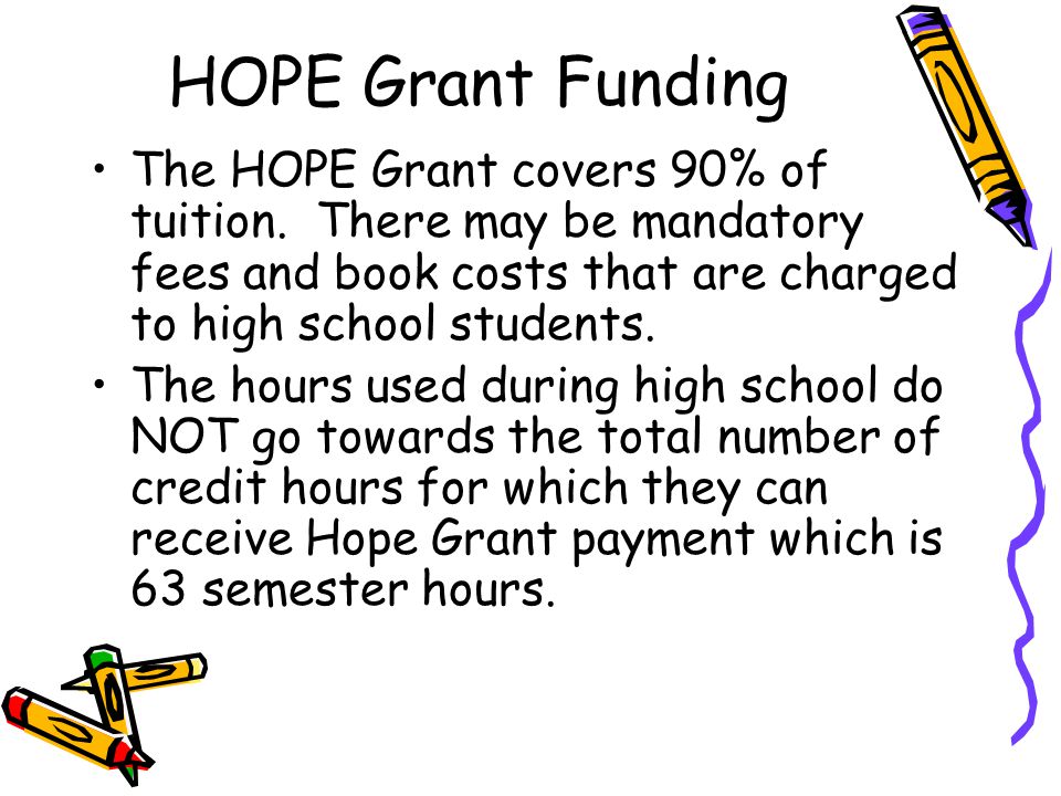 HOPE Grant Funding The HOPE Grant covers 90% of tuition. There may be mandatory fees and book costs that are charged to high school students.