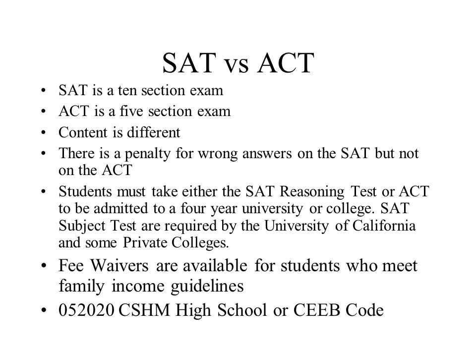 SAT vs ACT SAT is a ten section exam. ACT is a five section exam. Content is different.