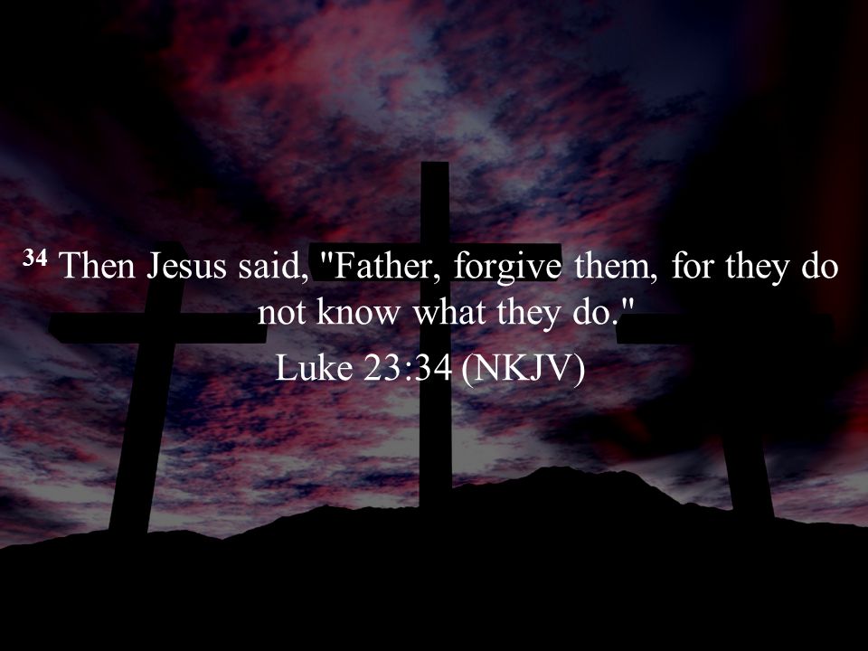 34 Then Jesus said, Father, forgive them, for they do not know what they do. Luke 23:34 (NKJV)
