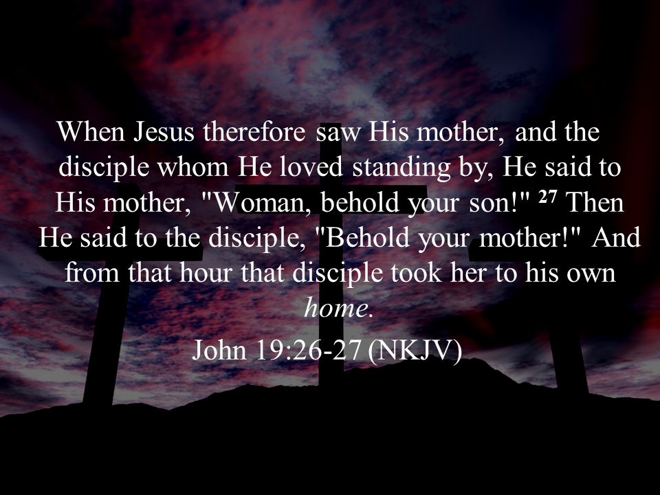 When Jesus therefore saw His mother, and the disciple whom He loved standing by, He said to His mother, Woman, behold your son! 27 Then He said to the disciple, Behold your mother! And from that hour that disciple took her to his own home.