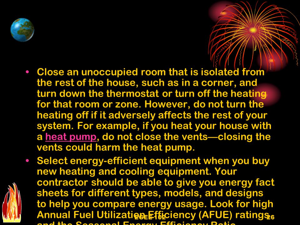 Close an unoccupied room that is isolated from the rest of the house, such as in a corner, and turn down the thermostat or turn off the heating for that room or zone. However, do not turn the heating off if it adversely affects the rest of your system. For example, if you heat your house with a heat pump, do not close the vents—closing the vents could harm the heat pump.