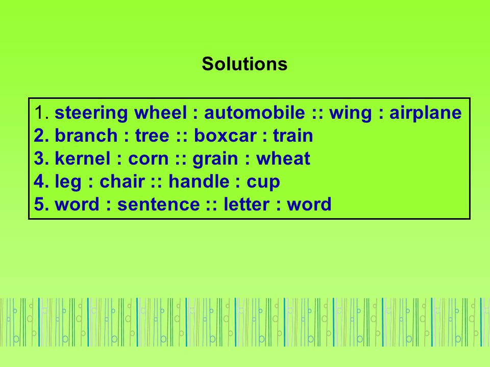Solutions 1. steering wheel : automobile :: wing : airplane. 2. branch : tree :: boxcar : train. 3. kernel : corn :: grain : wheat.