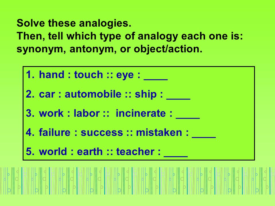 Solve these analogies. Then, tell which type of analogy each one is: synonym, antonym, or object/action.