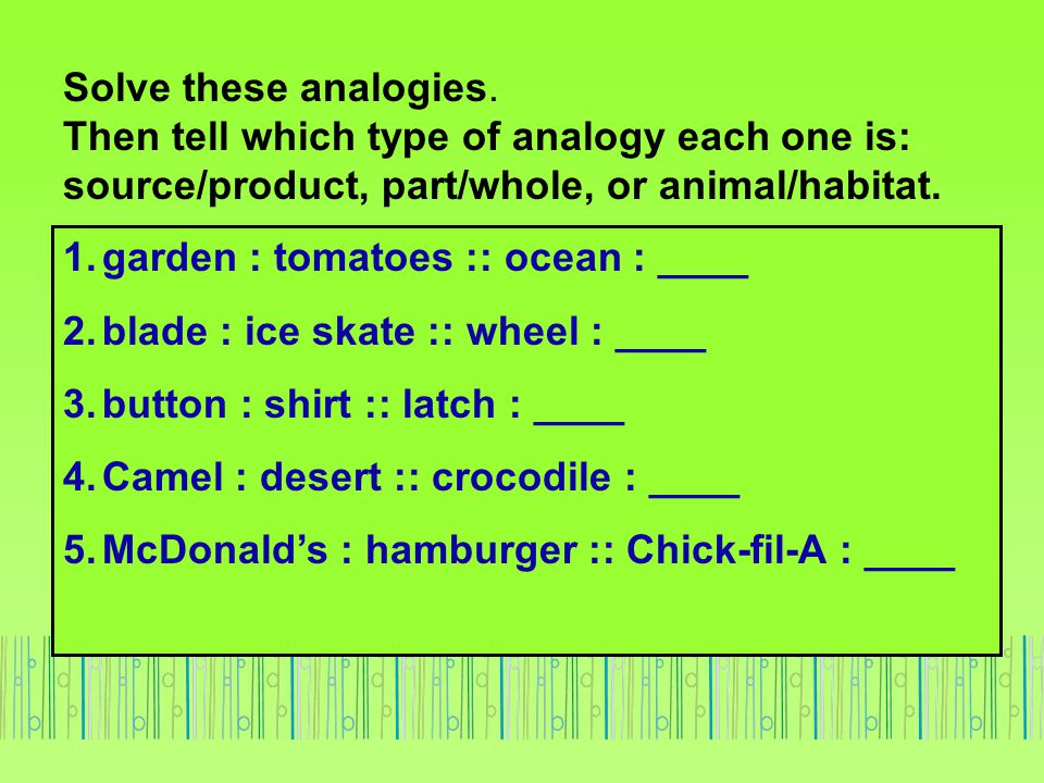 Solve these analogies. Then tell which type of analogy each one is: source/product, part/whole, or animal/habitat.