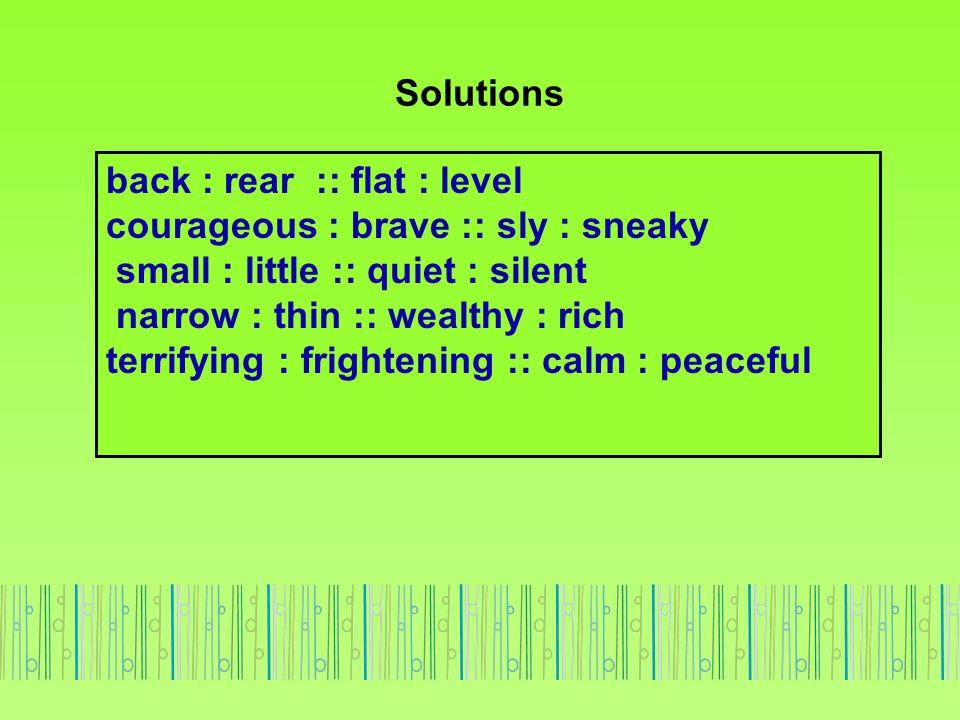 Solutions back : rear :: flat : level. courageous : brave :: sly : sneaky. small : little :: quiet : silent.