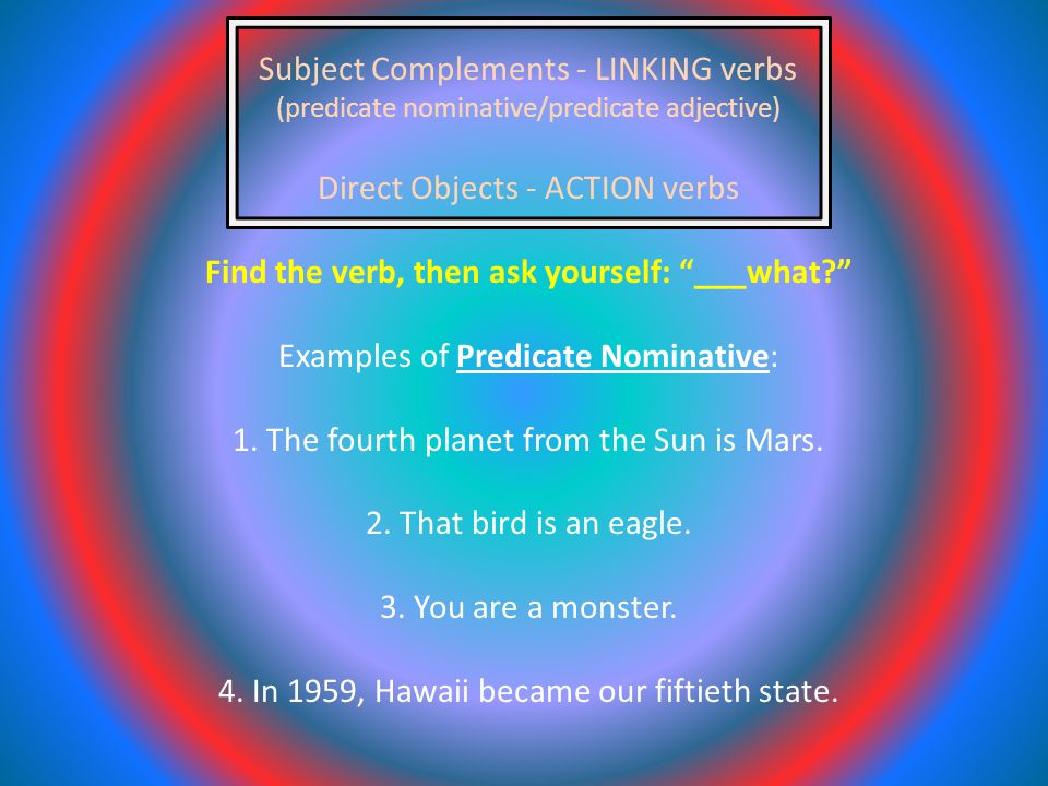 Subject Complements - LINKING verbs (predicate nominative/predicate adjective) Direct Objects - ACTION verbs Find the verb, then ask yourself: ___what Examples of Predicate Nominative: 1.