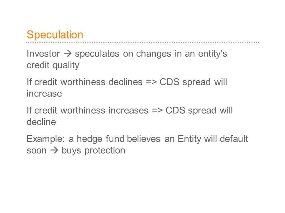 Speculation Investor  speculates on changes in an entity’s credit quality. If credit worthiness declines => CDS spread will increase.