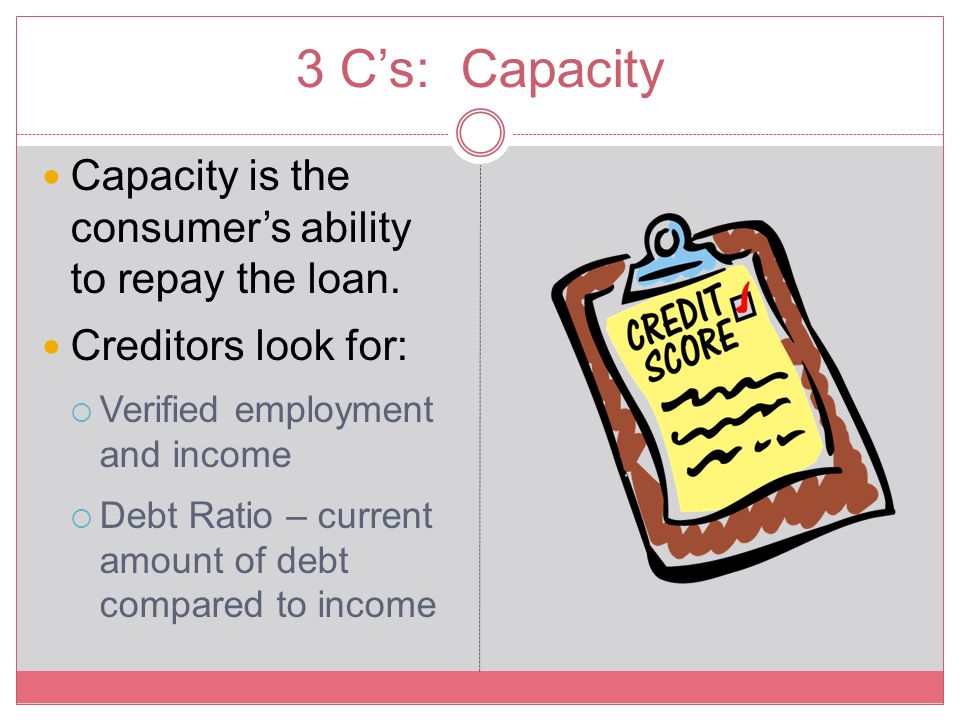 3 C’s: Capacity Capacity is the consumer’s ability to repay the loan.