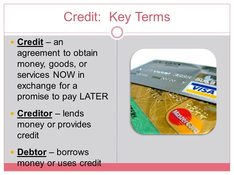 Credit: Key Terms Credit – an agreement to obtain money, goods, or services NOW in exchange for a promise to pay LATER.