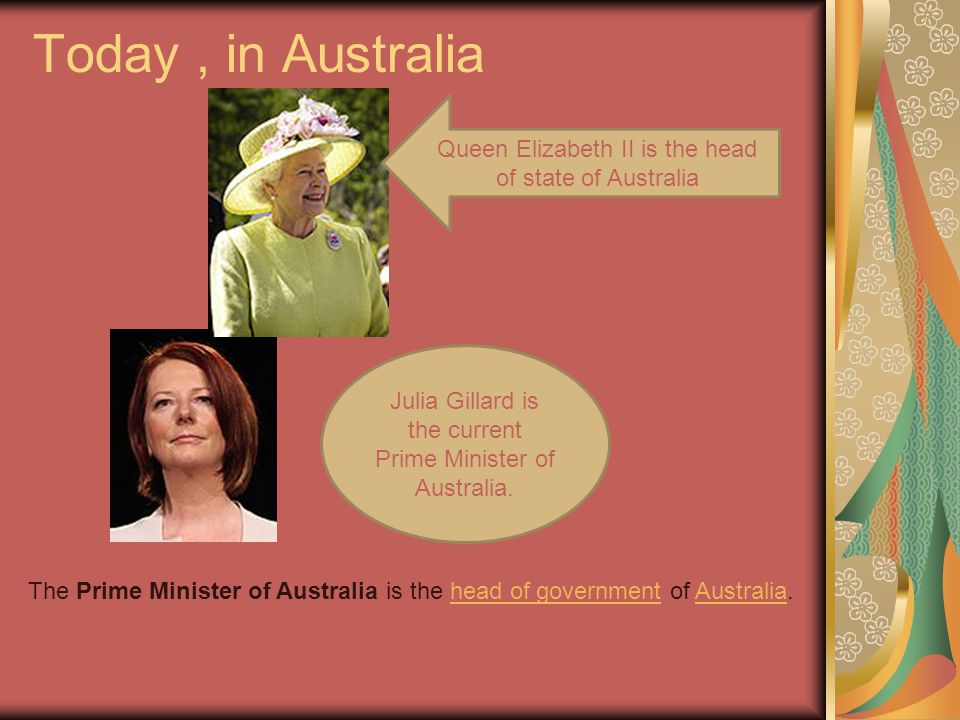 Today , in Australia Queen Elizabeth II is the head of state of Australia. Julia Gillard is the current Prime Minister of Australia.