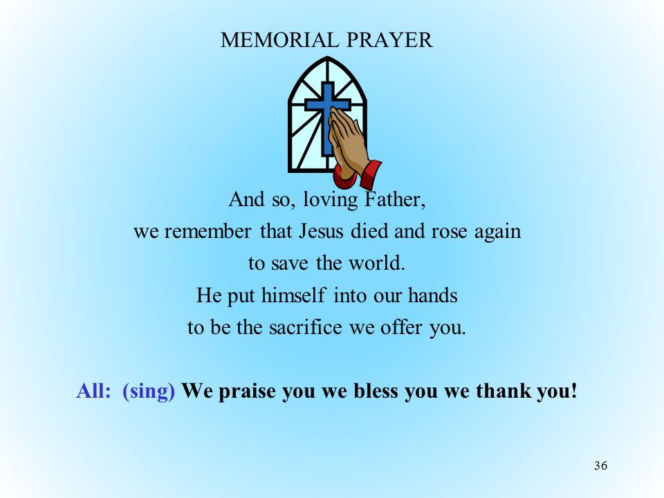 MEMORIAL PRAYER And so, loving Father, we remember that Jesus died and rose again to save the world. He put himself into our hands to be the sacrifice we offer you. All: (sing) We praise you we bless you we thank you!