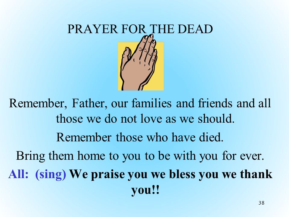 PRAYER FOR THE DEAD Remember, Father, our families and friends and all those we do not love as we should. Remember those who have died. Bring them home to you to be with you for ever. All: (sing) We praise you we bless you we thank you!!
