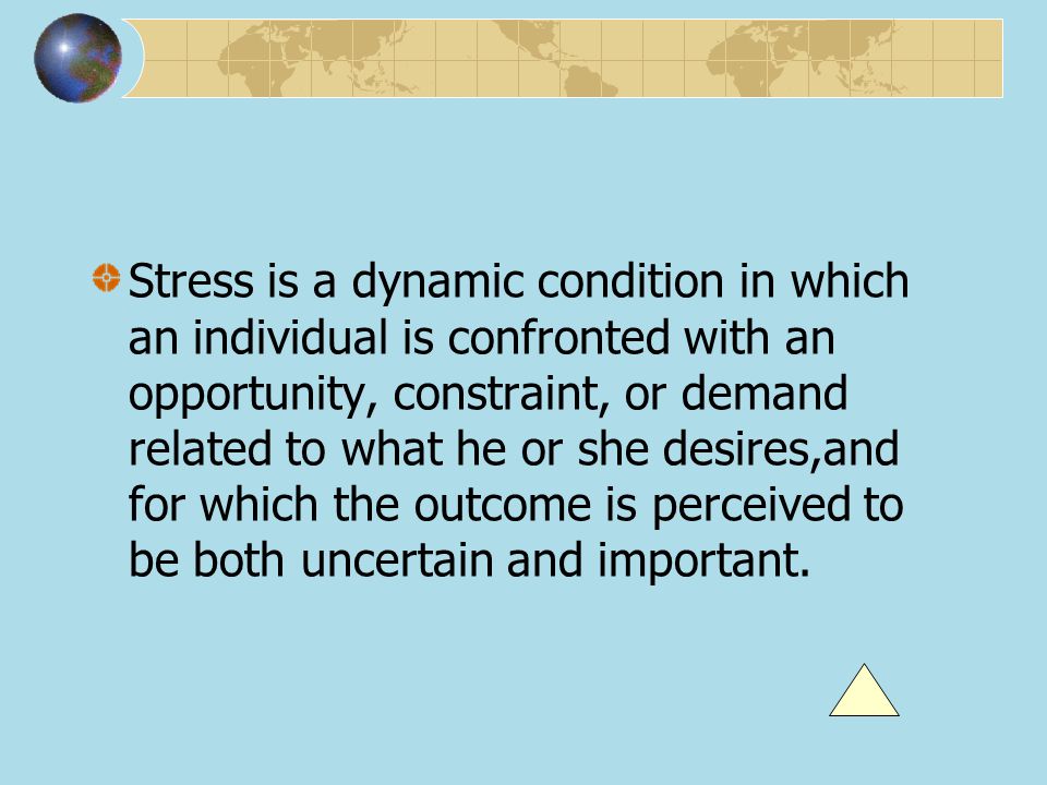 Stress is a dynamic condition in which an individual is confronted with an opportunity, constraint, or demand related to what he or she desires,and for which the outcome is perceived to be both uncertain and important.