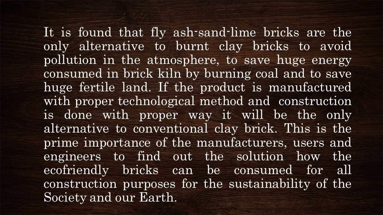It is found that fly ash-sand-lime bricks are the only alternative to burnt clay bricks to avoid pollution in the atmosphere, to save huge energy consumed in brick kiln by burning coal and to save huge fertile land.