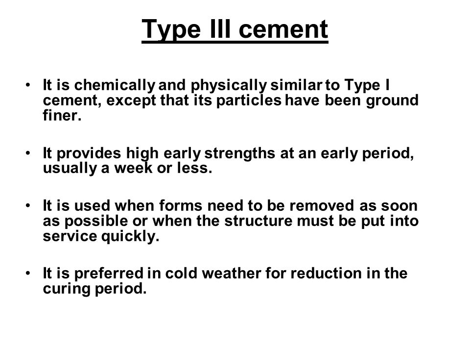 Type III cement It is chemically and physically similar to Type I cement, except that its particles have been ground finer.