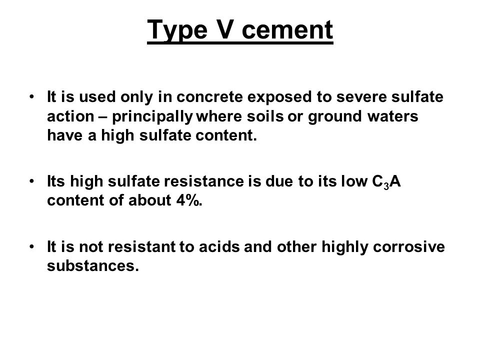 Type V cement It is used only in concrete exposed to severe sulfate action – principally where soils or ground waters have a high sulfate content.