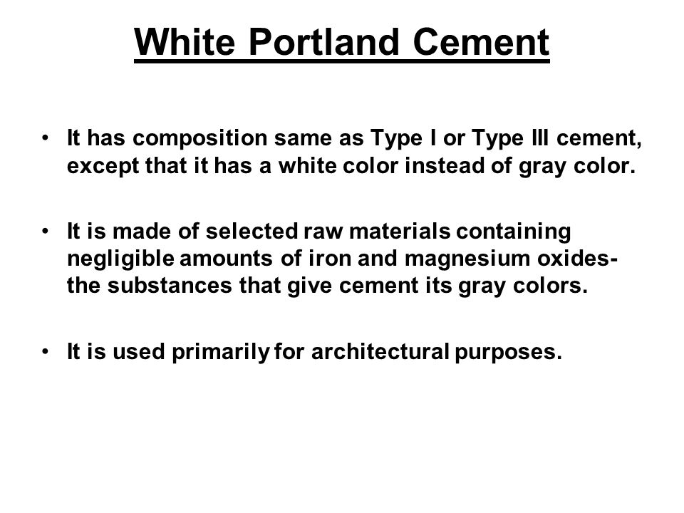 White Portland Cement It has composition same as Type I or Type III cement, except that it has a white color instead of gray color.