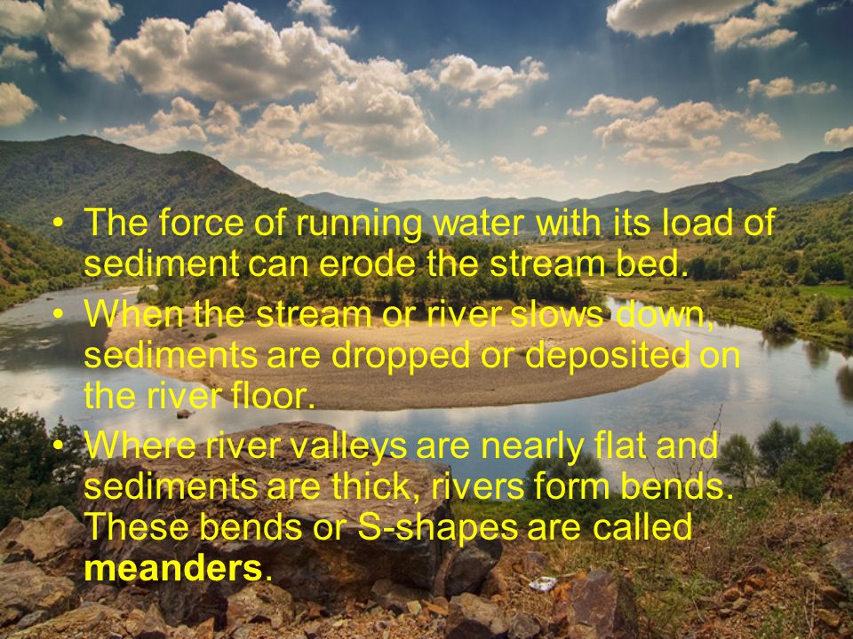 The force of running water with its load of sediment can erode the stream bed.