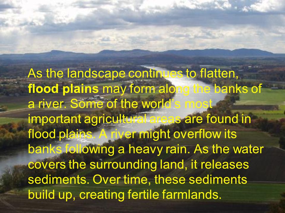 As the landscape continues to flatten, flood plains may form along the banks of a river.