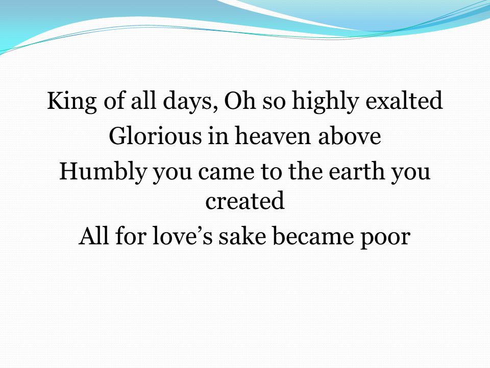 King of all days, Oh so highly exalted Glorious in heaven above Humbly you came to the earth you created All for love’s sake became poor