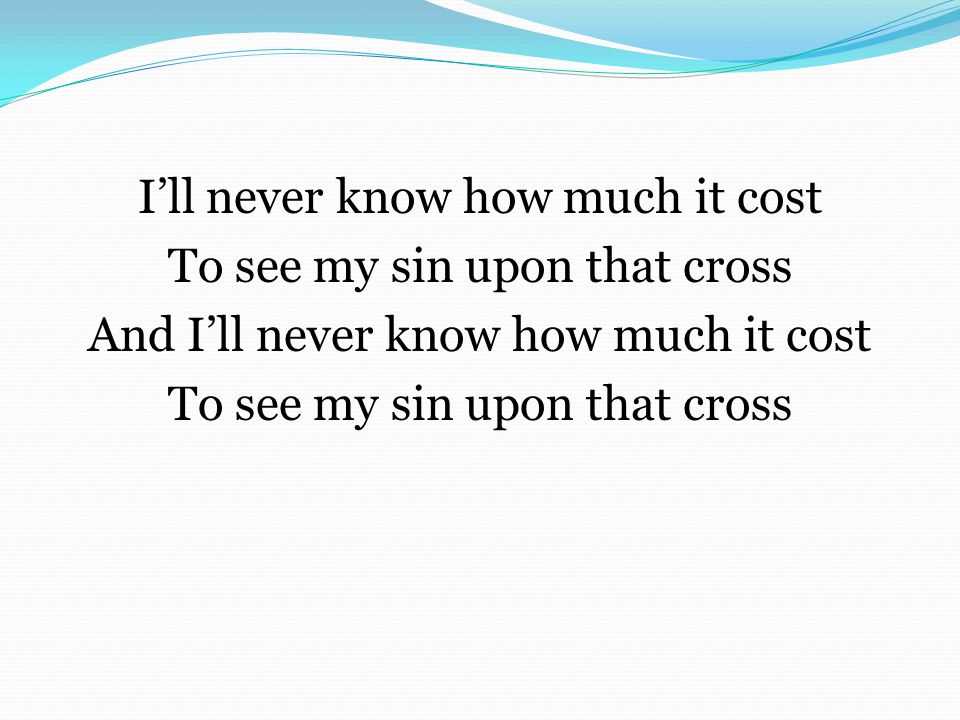 I’ll never know how much it cost To see my sin upon that cross And I’ll never know how much it cost