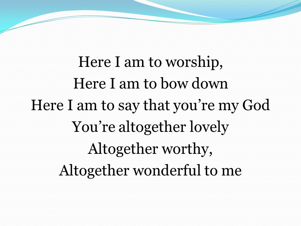 Here I am to worship, Here I am to bow down Here I am to say that you’re my God You’re altogether lovely Altogether worthy, Altogether wonderful to me