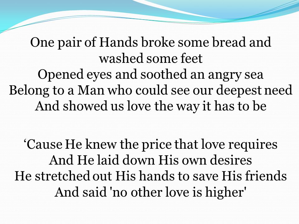 One pair of Hands broke some bread and washed some feet Opened eyes and soothed an angry sea Belong to a Man who could see our deepest need And showed us love the way it has to be ‘Cause He knew the price that love requires And He laid down His own desires He stretched out His hands to save His friends And said no other love is higher