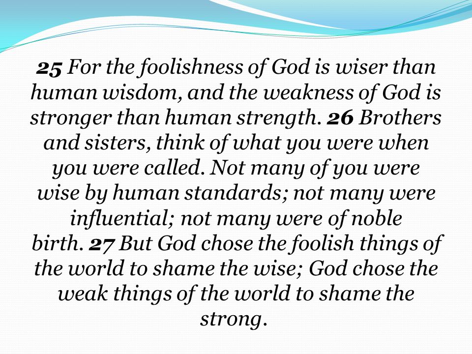 25 For the foolishness of God is wiser than human wisdom, and the weakness of God is stronger than human strength. 26 Brothers and sisters, think of what you were when you were called. Not many of you were wise by human standards; not many were influential; not many were of noble birth. 27 But God chose the foolish things of the world to shame the wise; God chose the weak things of the world to shame the strong.