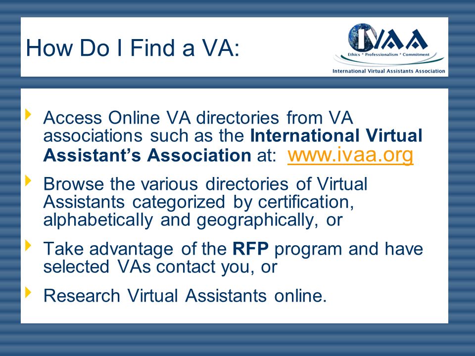 How Do I Find a VA: Access Online VA directories from VA associations such as the International Virtual Assistant’s Association at: