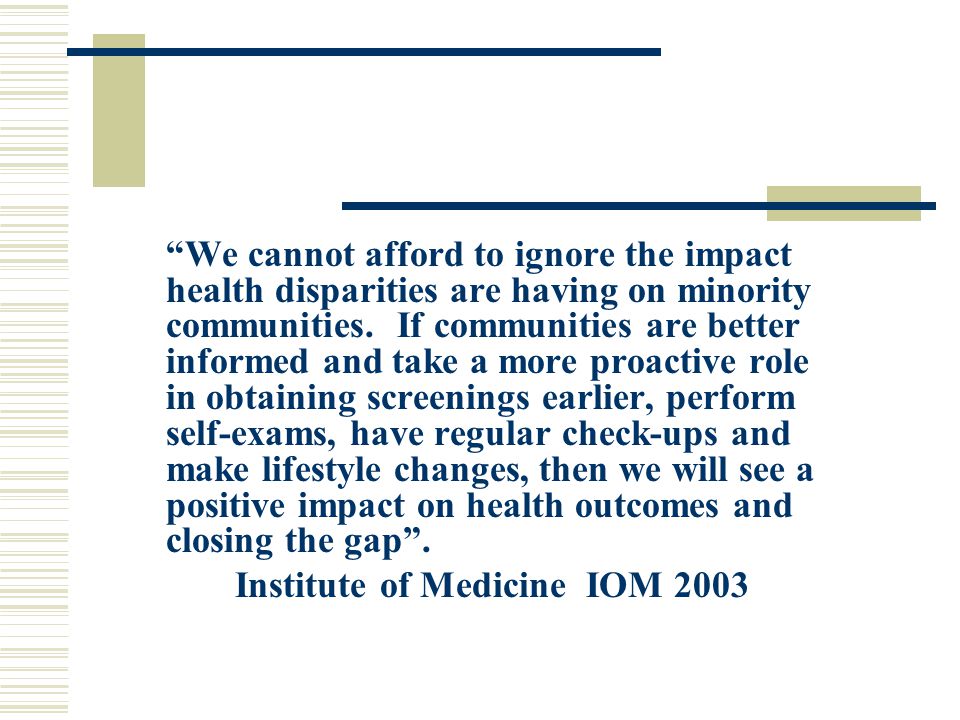We cannot afford to ignore the impact health disparities are having on minority communities. If communities are better informed and take a more proactive role in obtaining screenings earlier, perform self-exams, have regular check-ups and make lifestyle changes, then we will see a positive impact on health outcomes and closing the gap .