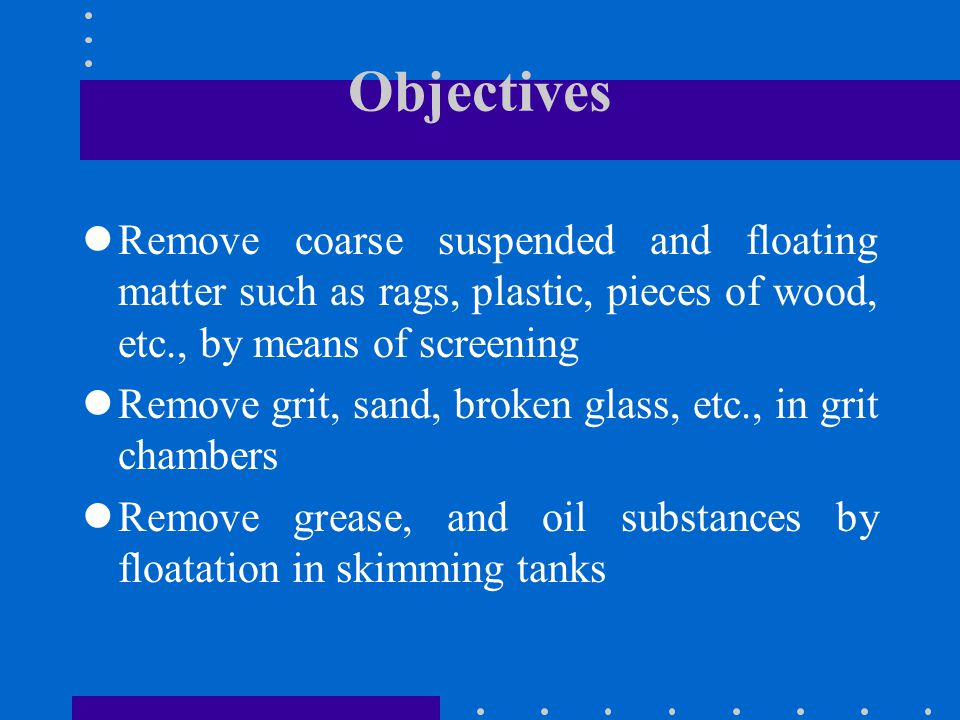 Objectives Remove coarse suspended and floating matter such as rags, plastic, pieces of wood, etc., by means of screening.