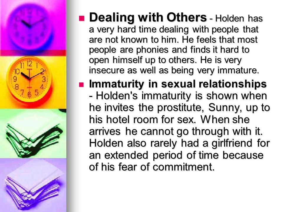 Dealing with Others - Holden has a very hard time dealing with people that are not known to him. He feels that most people are phonies and finds it hard to open himself up to others. He is very insecure as well as being very immature.
