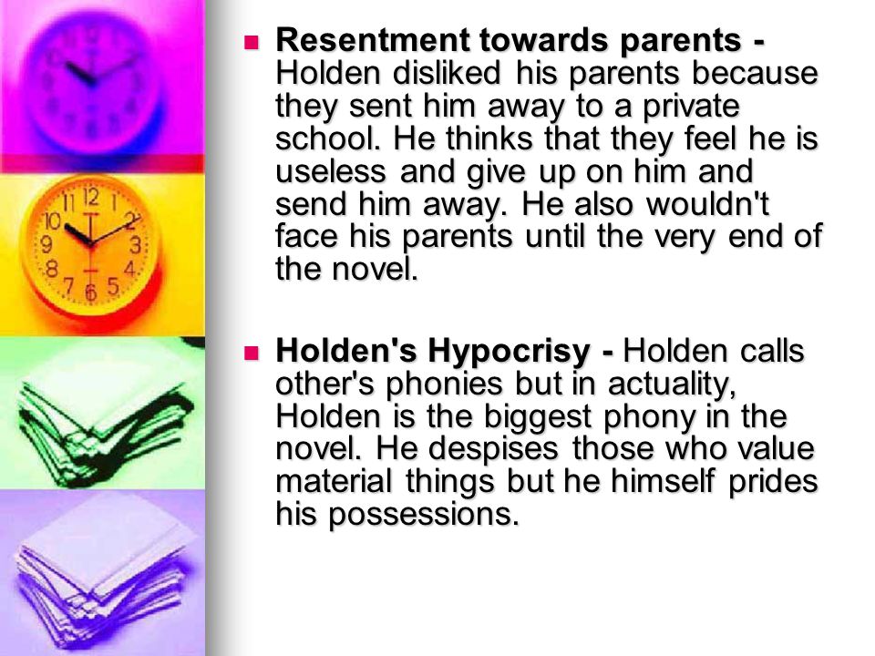 Resentment towards parents - Holden disliked his parents because they sent him away to a private school. He thinks that they feel he is useless and give up on him and send him away. He also wouldn t face his parents until the very end of the novel.