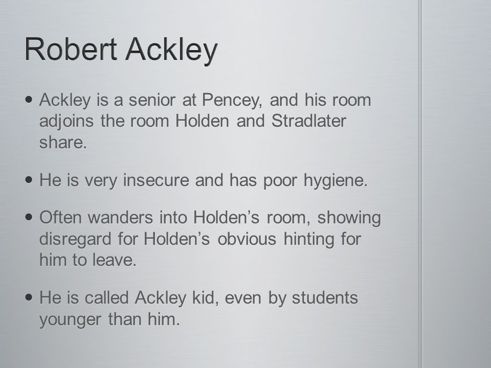 Robert Ackley Ackley is a senior at Pencey, and his room adjoins the room Holden and Stradlater share.