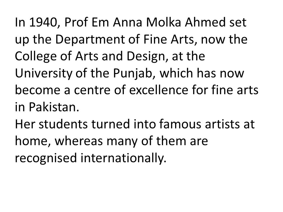 In 1940, Prof Em Anna Molka Ahmed set up the Department of Fine Arts, now the College of Arts and Design, at the University of the Punjab, which has now become a centre of excellence for fine arts in Pakistan.